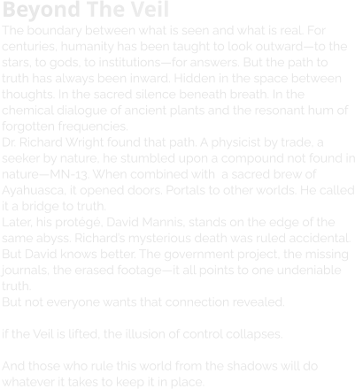 Beyond The Veil The boundary between what is seen and what is real. For centuries, humanity has been taught to look outward—to the stars, to gods, to institutions—for answers. But the path to truth has always been inward. Hidden in the space between thoughts. In the sacred silence beneath breath. In the chemical dialogue of ancient plants and the resonant hum of forgotten frequencies.  Dr. Richard Wright found that path. A physicist by trade, a seeker by nature, he stumbled upon a compound not found in nature—MN-13. When combined with  a sacred brew of Ayahuasca, it opened doors. Portals to other worlds. He called it a bridge to truth. Later, his protégé, David Mannis, stands on the edge of the same abyss. Richard’s mysterious death was ruled accidental. But David knows better. The government project, the missing journals, the erased footage—it all points to one undeniable truth.  But not everyone wants that connection revealed.   if the Veil is lifted, the illusion of control collapses.   And those who rule this world from the shadows will do whatever it takes to keep it in place.